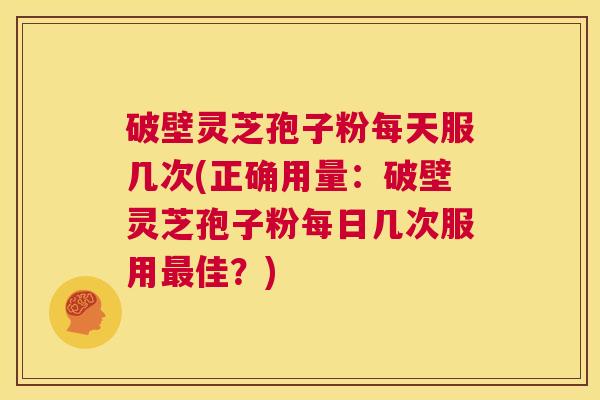 破壁灵芝孢子粉每天服几次(正确用量:破壁灵芝孢子粉每日几次服用最佳?) 第1张 破壁灵芝孢子粉每天服几次(正确用量:破壁灵芝孢子粉每日几次服用最佳?) 第1张