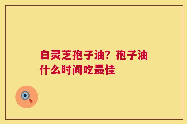 白灵芝孢子油？孢子油什么时间吃最佳  第1张