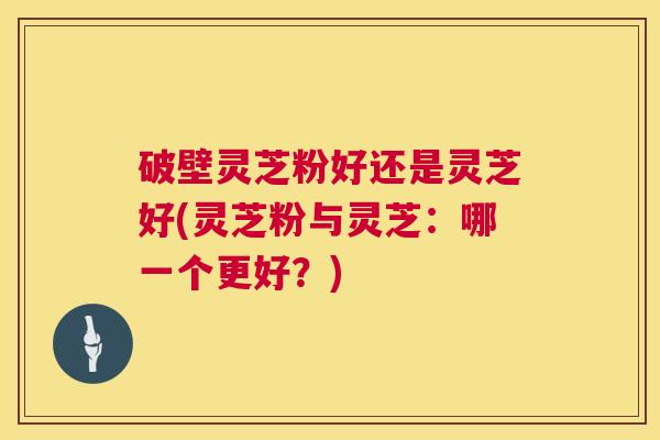 破壁灵芝粉好还是灵芝好(灵芝粉与灵芝:哪一个更好?) 第1张 破壁灵芝粉好还是灵芝好(灵芝粉与灵芝:哪一个更好?) 第1张