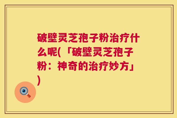 破壁灵芝孢子粉治疗什么呢(「破壁灵芝孢子粉:神奇的治疗妙方」) 第1张 破壁灵芝孢子粉治疗什么呢(「破壁灵芝孢子粉:神奇的治疗妙方」) 第1张