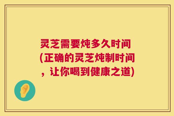灵芝需要炖多久时间 (正确的灵芝炖制时间,让你喝到健康之道) 第1张 灵芝需要炖多久时间 (正确的灵芝炖制时间,让你喝到健康之道) 第1张