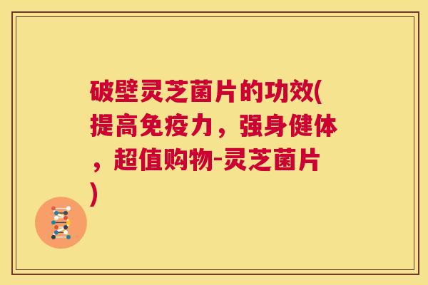 破壁灵芝菌片的功效(提高免疫力，强身健体，超值购物-灵芝菌片)  第1张