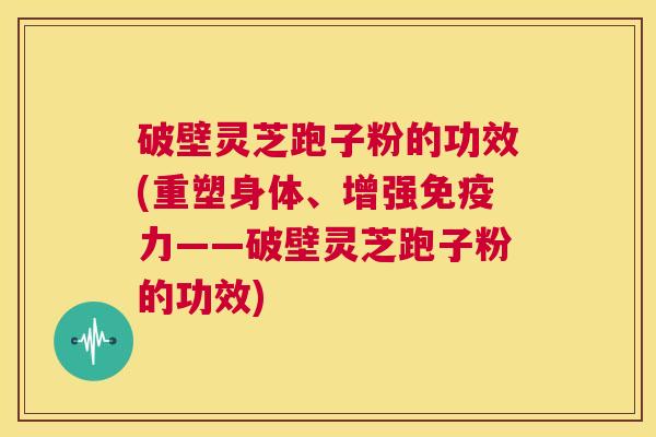 破壁灵芝跑子粉的功效(重塑身体、增强免疫力——破壁灵芝跑子粉的功效)  第1张