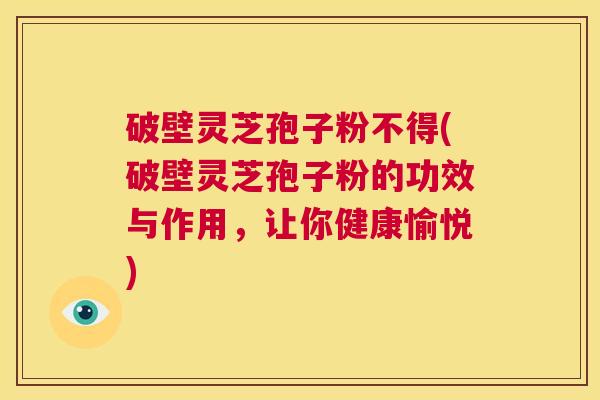 破壁灵芝孢子粉不得(破壁灵芝孢子粉的功效与作用，让你健康愉悦)  第1张