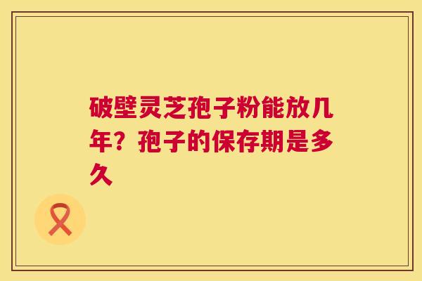 破壁灵芝孢子粉能放几年?孢子的保存期是多久 第1张 破壁灵芝孢子粉能放几年?孢子的保存期是多久 第1张