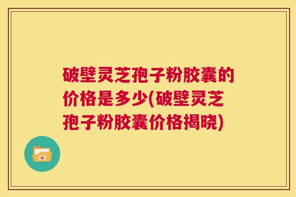 破壁灵芝孢子粉胶囊的价格是多少(破壁灵芝孢子粉胶囊价格揭晓) 第1张 破壁灵芝孢子粉胶囊的价格是多少(破壁灵芝孢子粉胶囊价格揭晓) 第1张