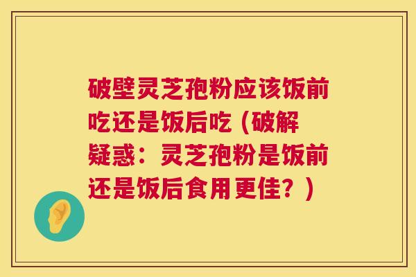 破壁灵芝孢粉应该饭前吃还是饭后吃 (破解疑惑:灵芝孢粉是饭前还是饭后食用更佳?) 第1张 破壁灵芝孢粉应该饭前吃还是饭后吃 (破解疑惑:灵芝孢粉是饭前还是饭后食用更佳?) 第1张