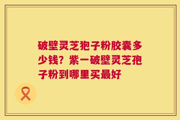 破壁灵芝狍子粉胶囊多少钱？紫一破壁灵芝孢子粉到哪里买最好  第1张