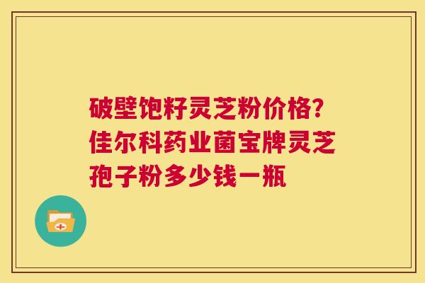 破壁饱籽灵芝粉价格?佳尔科药业菌宝牌灵芝孢子粉多少钱一瓶 第1张 破壁饱籽灵芝粉价格?佳尔科药业菌宝牌灵芝孢子粉多少钱一瓶 第1张