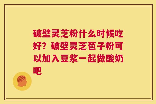 破壁灵芝粉什么时候吃好?破壁灵芝苞子粉可以加入豆浆一起做酸奶吧 第1张 破壁灵芝粉什么时候吃好?破壁灵芝苞子粉可以加入豆浆一起做酸奶吧 第1张