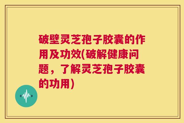 破壁灵芝孢子胶囊的作用及功效(破解健康问题,了解灵芝孢子胶囊的功用) 第1张 破壁灵芝孢子胶囊的作用及功效(破解健康问题,了解灵芝孢子胶囊的功用) 第1张