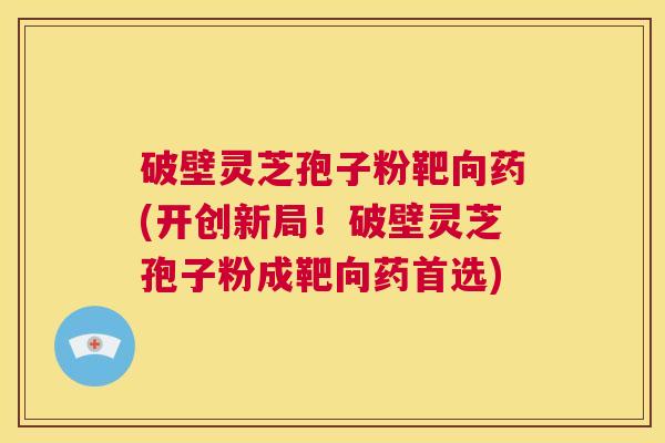 破壁灵芝孢子粉靶向药(开创新局！破壁灵芝孢子粉成靶向药首选)  第1张
