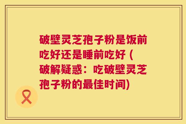 破壁灵芝孢子粉是饭前吃好还是睡前吃好 (破解疑惑:吃破壁灵芝孢子粉的最佳时间) 第1张 破壁灵芝孢子粉是饭前吃好还是睡前吃好 (破解疑惑:吃破壁灵芝孢子粉的最佳时间) 第1张