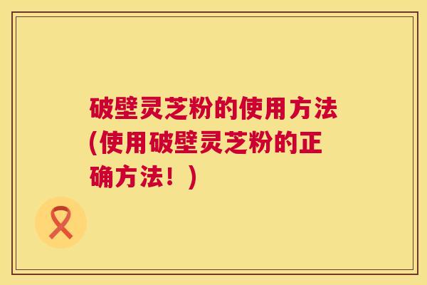 破壁灵芝粉的使用方法(使用破壁灵芝粉的正确方法！)  第1张
