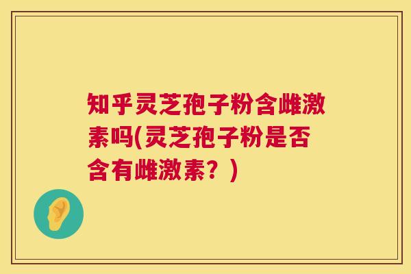 知乎灵芝孢子粉含雌激素吗(灵芝孢子粉是否含有雌激素?) 第1张 知乎灵芝孢子粉含雌激素吗(灵芝孢子粉是否含有雌激素?) 第1张