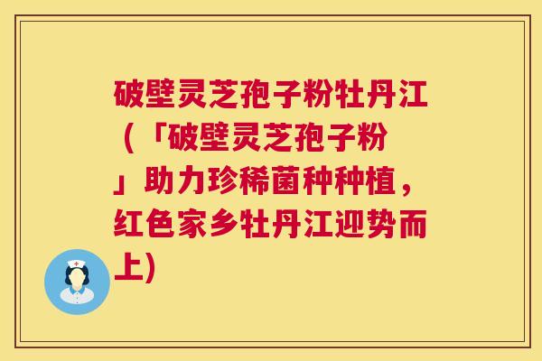 破壁灵芝孢子粉牡丹江 (「破壁灵芝孢子粉」助力珍稀菌种种植,红色家乡牡丹江迎势而上) 第1张 破壁灵芝孢子粉牡丹江 (「破壁灵芝孢子粉」助力珍稀菌种种植,红色家乡牡丹江迎势而上) 第1张