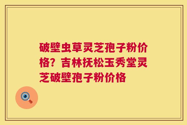 破壁虫草灵芝孢子粉价格？吉林抚松玉秀堂灵芝破壁孢子粉价格  第1张