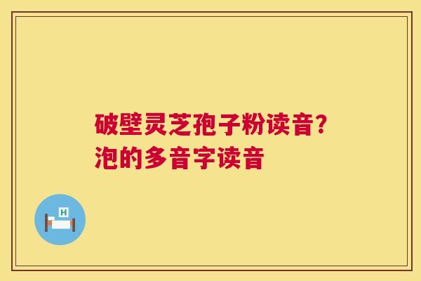 破壁灵芝孢子粉读音?泡的多音字读音 第1张 破壁灵芝孢子粉读音?泡的多音字读音 第1张