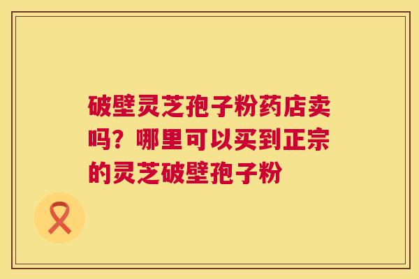 破壁灵芝孢子粉药店卖吗?哪里可以买到正宗的灵芝破壁孢子粉 第1张 破壁灵芝孢子粉药店卖吗?哪里可以买到正宗的灵芝破壁孢子粉 第1张