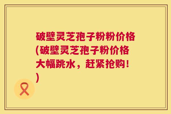 破壁灵芝孢子粉粉价格(破壁灵芝孢子粉价格大幅跳水,赶紧抢购!) 第1张 破壁灵芝孢子粉粉价格(破壁灵芝孢子粉价格大幅跳水,赶紧抢购!) 第1张