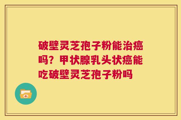 破壁灵芝孢子粉能治癌吗?甲状腺乳头状癌能吃破壁灵芝孢子粉吗 第1张 破壁灵芝孢子粉能治癌吗?甲状腺乳头状癌能吃破壁灵芝孢子粉吗 第1张
