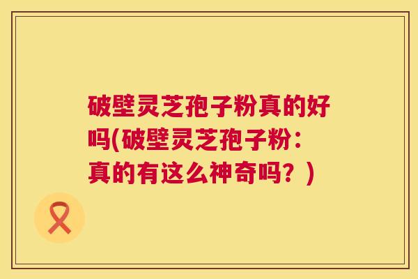 破壁灵芝孢子粉真的好吗(破壁灵芝孢子粉:真的有这么神奇吗?) 第1张 破壁灵芝孢子粉真的好吗(破壁灵芝孢子粉:真的有这么神奇吗?) 第1张