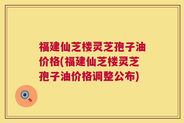 福建仙芝楼灵芝孢子油价格(福建仙芝楼灵芝孢子油价格调整公布) 第1张 福建仙芝楼灵芝孢子油价格(福建仙芝楼灵芝孢子油价格调整公布) 第1张
