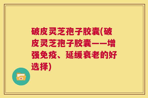 破皮灵芝孢子胶囊(破皮灵芝孢子胶囊——增强免疫、延缓衰老的好选择)  第1张