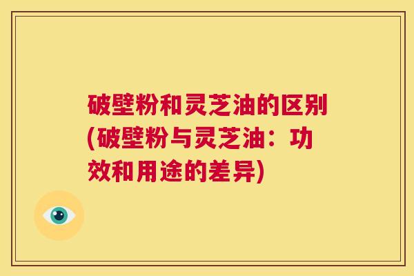 破壁粉和灵芝油的区别(破壁粉与灵芝油:功效和用途的差异) 第1张 破壁粉和灵芝油的区别(破壁粉与灵芝油:功效和用途的差异) 第1张