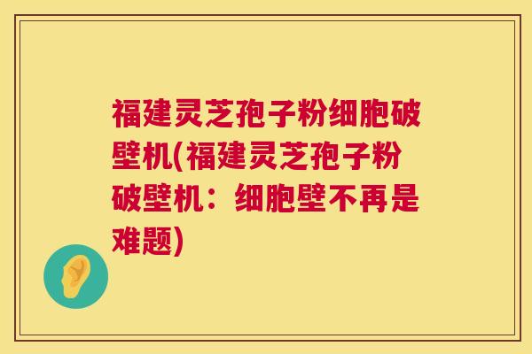 福建灵芝孢子粉细胞破壁机(福建灵芝孢子粉破壁机：细胞壁不再是难题)  第1张