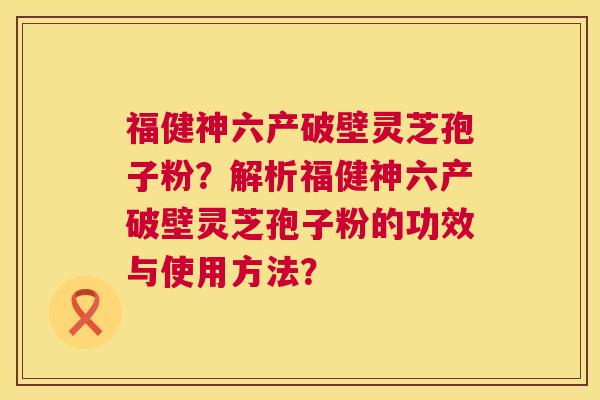 福健神六产破壁灵芝孢子粉？解析福健神六产破壁灵芝孢子粉的功效与使用方法？  第1张