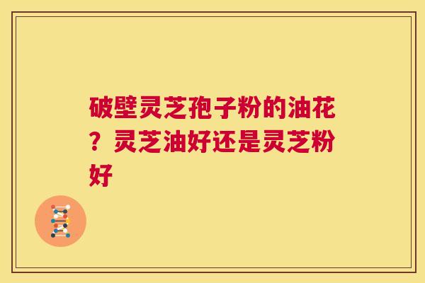 破壁灵芝孢子粉的油花？灵芝油好还是灵芝粉好  第1张