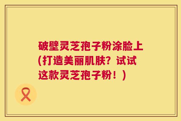 破壁灵芝孢子粉涂脸上(打造美丽肌肤?试试这款灵芝孢子粉!) 第1张 破壁灵芝孢子粉涂脸上(打造美丽肌肤?试试这款灵芝孢子粉!) 第1张