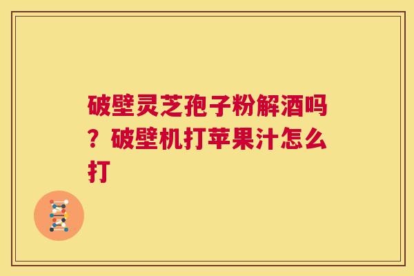 破壁灵芝孢子粉解酒吗？破壁机打苹果汁怎么打  第1张