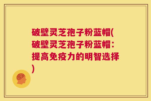 破壁灵芝孢子粉蓝帽(破壁灵芝孢子粉蓝帽:提高免疫力的明智选择) 第1张 破壁灵芝孢子粉蓝帽(破壁灵芝孢子粉蓝帽:提高免疫力的明智选择) 第1张