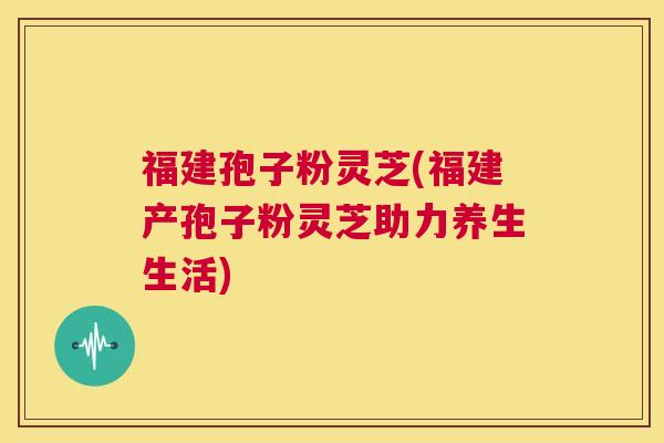 福建孢子粉灵芝(福建产孢子粉灵芝助力养生生活) 第1张 福建孢子粉灵芝(福建产孢子粉灵芝助力养生生活) 第1张