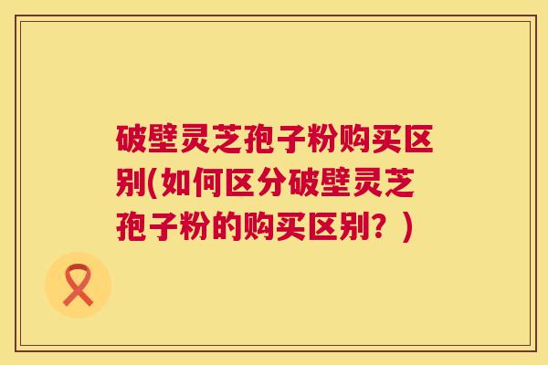 破壁灵芝孢子粉购买区别(如何区分破壁灵芝孢子粉的购买区别?) 第1张 破壁灵芝孢子粉购买区别(如何区分破壁灵芝孢子粉的购买区别?) 第1张