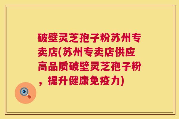 破壁灵芝孢子粉苏州专卖店(苏州专卖店供应高品质破壁灵芝孢子粉,提升健康免疫力) 第1张 破壁灵芝孢子粉苏州专卖店(苏州专卖店供应高品质破壁灵芝孢子粉,提升健康免疫力) 第1张