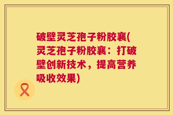 破壁灵芝孢子粉胶襄(灵芝孢子粉胶襄:打破壁创新技术,提高营养吸收效果) 第1张 破壁灵芝孢子粉胶襄(灵芝孢子粉胶襄:打破壁创新技术,提高营养吸收效果) 第1张