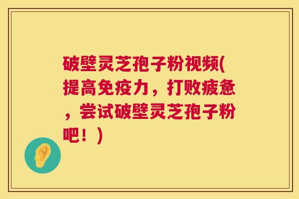 破壁灵芝孢子粉视频(提高免疫力，打败疲惫，尝试破壁灵芝孢子粉吧！)  第1张
