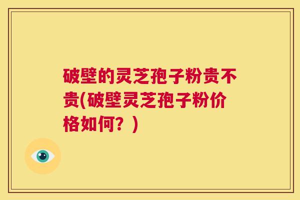 破壁的灵芝孢子粉贵不贵(破壁灵芝孢子粉价格如何？)  第1张