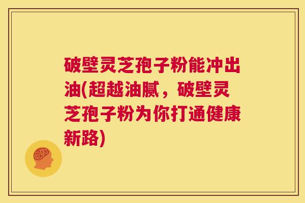 破壁灵芝孢子粉能冲出油(超越油腻,破壁灵芝孢子粉为你打通健康新路) 第1张 破壁灵芝孢子粉能冲出油(超越油腻,破壁灵芝孢子粉为你打通健康新路) 第1张
