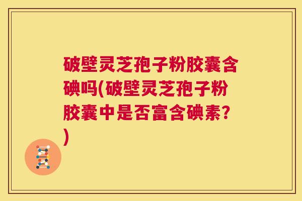 破壁灵芝孢子粉胶囊含碘吗(破壁灵芝孢子粉胶囊中是否富含碘素?) 第1张 破壁灵芝孢子粉胶囊含碘吗(破壁灵芝孢子粉胶囊中是否富含碘素?) 第1张