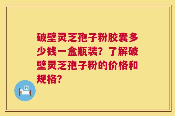 破壁灵芝孢子粉胶囊多少钱一盒瓶装？了解破壁灵芝孢子粉的价格和规格？  第1张