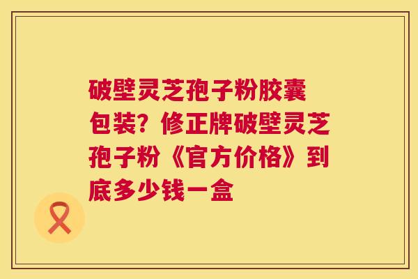 破壁灵芝孢子粉胶囊 包装?修正牌破壁灵芝孢子粉《官方价格》到底多少钱一盒 第1张 破壁灵芝孢子粉胶囊 包装?修正牌破壁灵芝孢子粉《官方价格》到底多少钱一盒 第1张