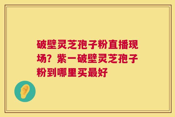 破壁灵芝孢子粉直播现场?紫一破壁灵芝孢子粉到哪里买最好 第1张 破壁灵芝孢子粉直播现场?紫一破壁灵芝孢子粉到哪里买最好 第1张