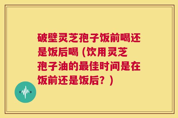 破壁灵芝孢子饭前喝还是饭后喝 (饮用灵芝孢子油的最佳时间是在饭前还是饭后?) 第1张 破壁灵芝孢子饭前喝还是饭后喝 (饮用灵芝孢子油的最佳时间是在饭前还是饭后?) 第1张