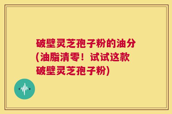 破壁灵芝孢子粉的油分(油脂清零!试试这款破壁灵芝孢子粉) 第1张 破壁灵芝孢子粉的油分(油脂清零!试试这款破壁灵芝孢子粉) 第1张