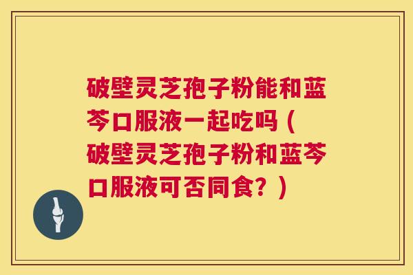 破壁灵芝孢子粉能和蓝芩口服液一起吃吗 (破壁灵芝孢子粉和蓝芩口服液可否同食?) 第1张 破壁灵芝孢子粉能和蓝芩口服液一起吃吗 (破壁灵芝孢子粉和蓝芩口服液可否同食?) 第1张