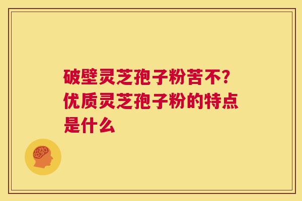 破壁灵芝孢子粉苦不？优质灵芝孢子粉的特点是什么  第1张
